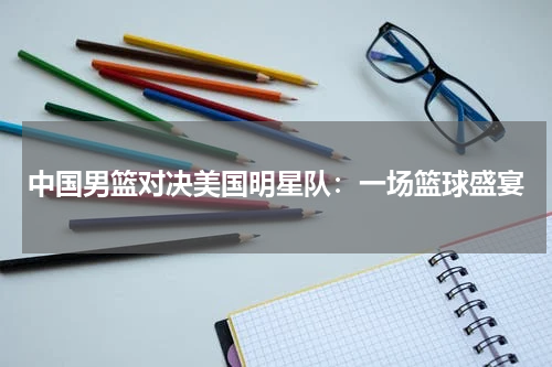 中国男篮对决美国明星队：一场篮球盛宴