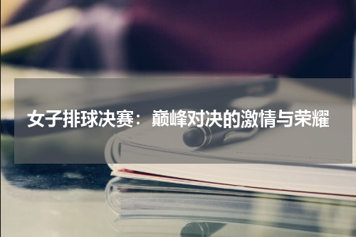 女子排球决赛：巅峰对决的激情与荣耀
