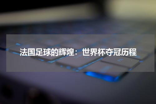 法国足球的辉煌：世界杯夺冠历程