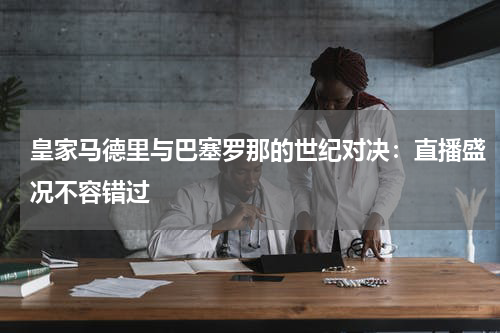 皇家马德里与巴塞罗那的世纪对决：直播盛况不容错过