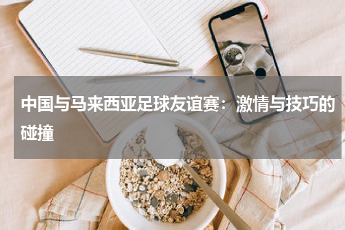 中国与马来西亚足球友谊赛：激情与技巧的碰撞