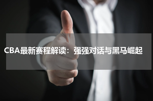 CBA最新赛程解读：强强对话与黑马崛起
