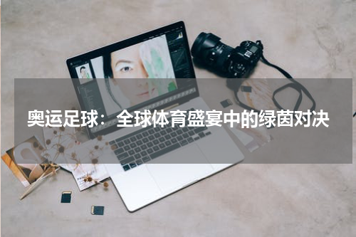 奥运足球：全球体育盛宴中的绿茵对决