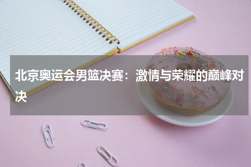北京奥运会男篮决赛：激情与荣耀的巅峰对决