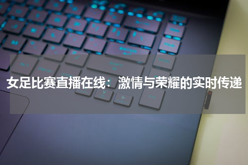 女足比赛直播在线：激情与荣耀的实时传递