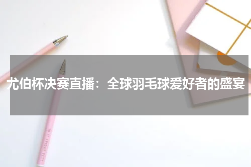 尤伯杯决赛直播：全球羽毛球爱好者的盛宴