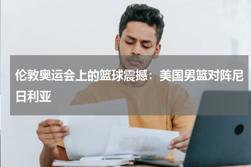 伦敦奥运会上的篮球震撼：美国男篮对阵尼日利亚