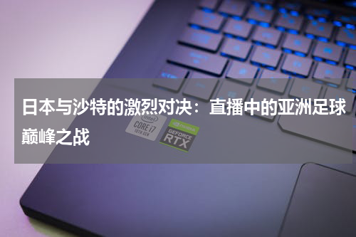 日本与沙特的激烈对决：直播中的亚洲足球巅峰之战