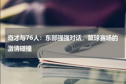 奇才与76人：东部强强对话，篮球赛场的激情碰撞