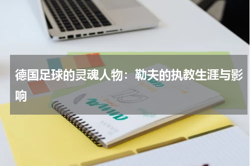 德国足球的灵魂人物：勒夫的执教生涯与影响