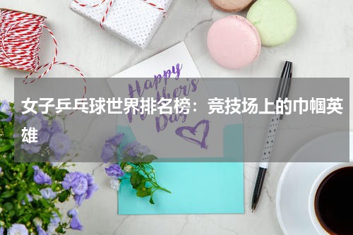 女子乒乓球世界排名榜：竞技场上的巾帼英雄