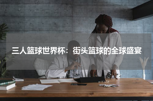 三人篮球世界杯：街头篮球的全球盛宴