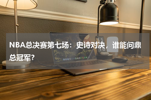 NBA总决赛第七场：史诗对决，谁能问鼎总冠军？