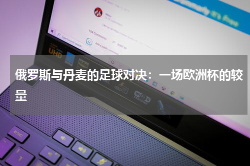 俄罗斯与丹麦的足球对决：一场欧洲杯的较量