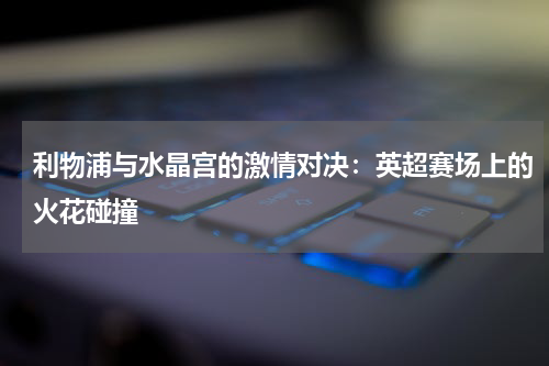利物浦与水晶宫的激情对决：英超赛场上的火花碰撞