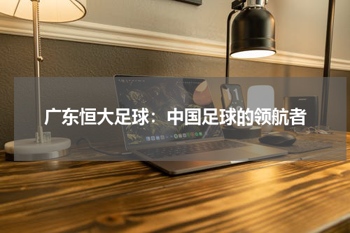 广东恒大足球：中国足球的领航者