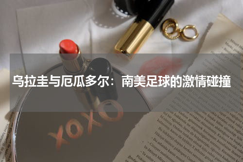 乌拉圭与厄瓜多尔：南美足球的激情碰撞
