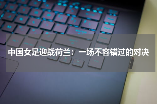 中国女足迎战荷兰：一场不容错过的对决