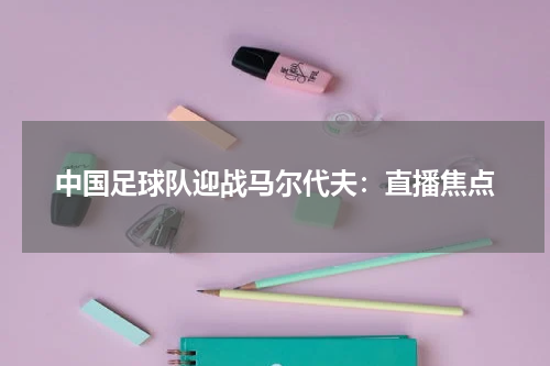 中国足球队迎战马尔代夫：直播焦点