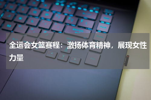 全运会女篮赛程：激扬体育精神，展现女性力量