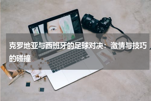克罗地亚与西班牙的足球对决：激情与技巧的碰撞