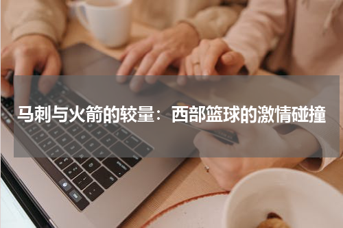 马刺与火箭的较量：西部篮球的激情碰撞