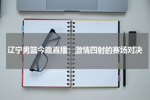 辽宁男篮今晚直播：激情四射的赛场对决