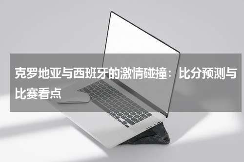 克罗地亚与西班牙的激情碰撞：比分预测与比赛看点