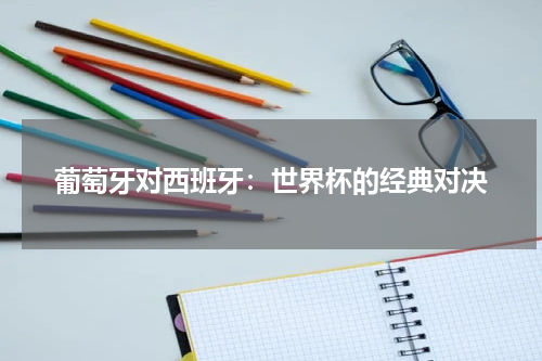 葡萄牙对西班牙：世界杯的经典对决