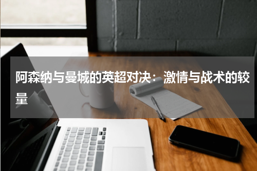 阿森纳与曼城的英超对决：激情与战术的较量