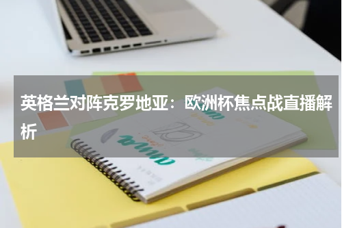 英格兰对阵克罗地亚：欧洲杯焦点战直播解析