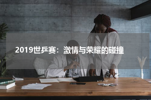 2019世乒赛：激情与荣耀的碰撞