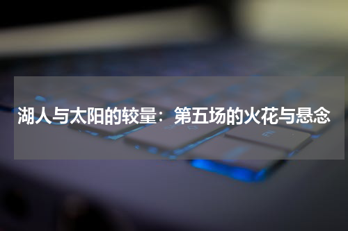 湖人与太阳的较量：第五场的火花与悬念