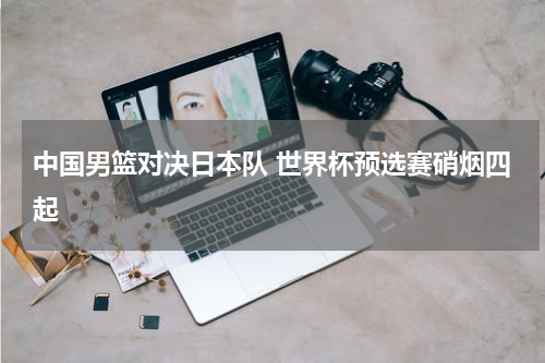 中国男篮对决日本队 世界杯预选赛硝烟四起
