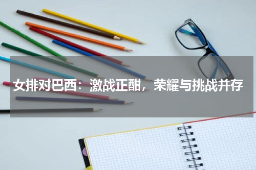 女排对巴西：激战正酣，荣耀与挑战并存