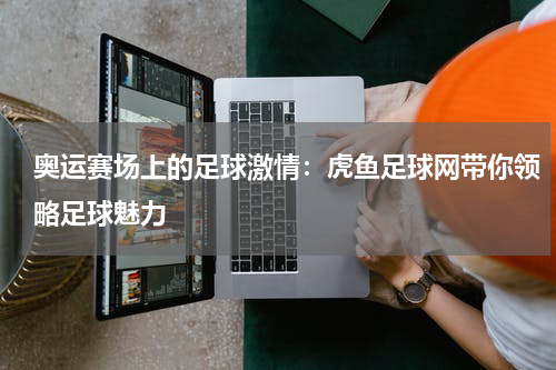 奥运赛场上的足球激情：虎鱼足球网带你领略足球魅力