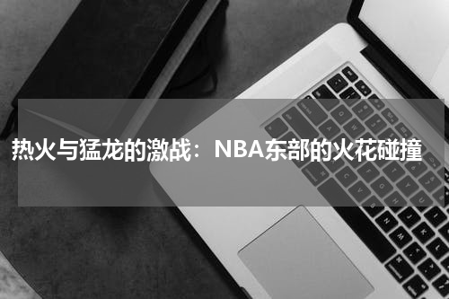 热火与猛龙的激战：NBA东部的火花碰撞