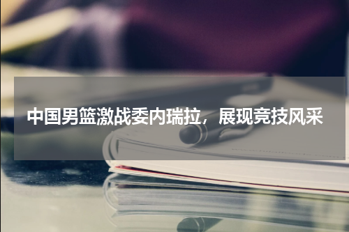 中国男篮激战委内瑞拉，展现竞技风采