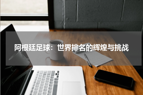 阿根廷足球：世界排名的辉煌与挑战