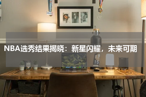 NBA选秀结果揭晓：新星闪耀，未来可期