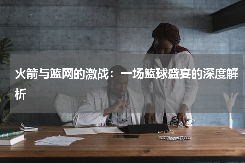 火箭与篮网的激战：一场篮球盛宴的深度解析