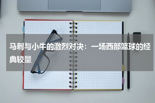 马刺与小牛的激烈对决：一场西部篮球的经典较量