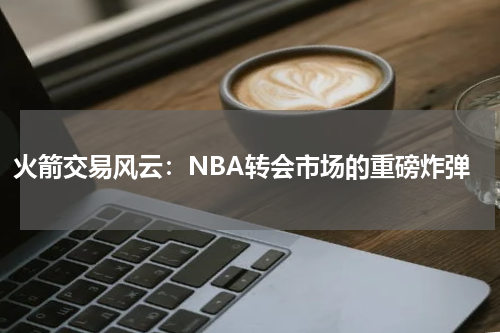 火箭交易风云：NBA转会市场的重磅炸弹