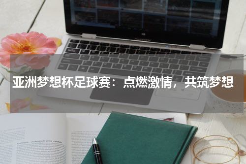 亚洲梦想杯足球赛：点燃激情，共筑梦想