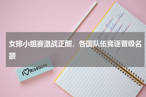 女排小组赛激战正酣，各国队伍竞逐晋级名额