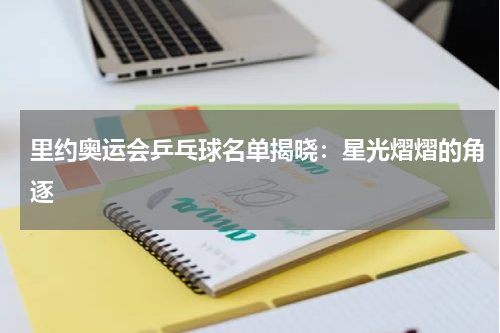 里约奥运会乒乓球名单揭晓：星光熠熠的角逐