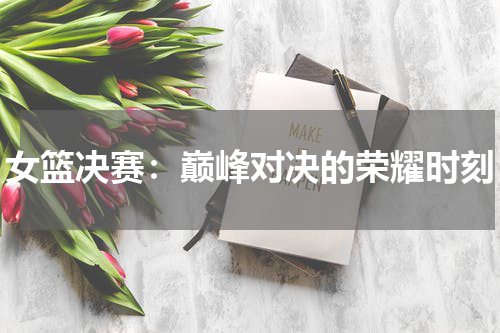 女篮决赛：巅峰对决的荣耀时刻