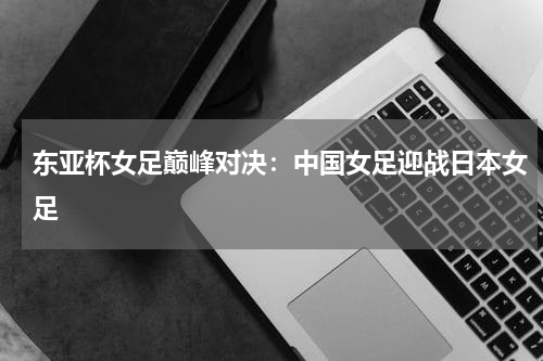 东亚杯女足巅峰对决：中国女足迎战日本女足