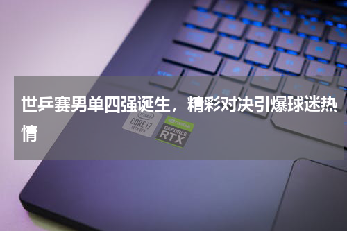 世乒赛男单四强诞生，精彩对决引爆球迷热情
