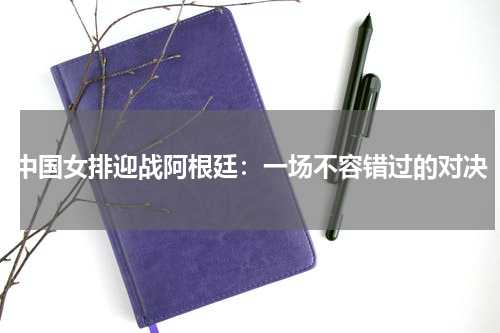 中国女排迎战阿根廷：一场不容错过的对决